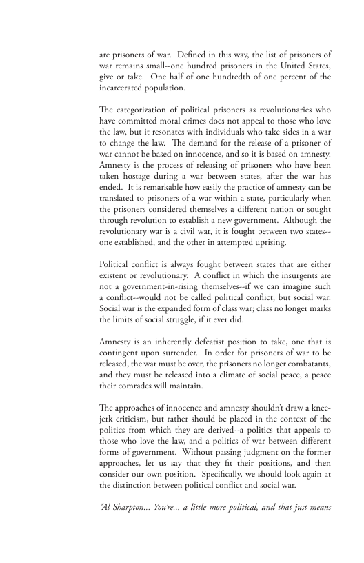 are prisoners of war. Defined in this way, the list of prisoners of war remains small--one hundred prisoners in the United States, give or take. One half of one hundredth of one percent of the incarcerated population. ‘The categorization of policical prisoners as revolutionaries who have committed moral crimes does not appeal to those who love the law, but it resonaes with individuals who take sides in a war o change the law. The demand for the release of a prisoner of war cannot be based on innocence, and so it is based on amnesty. Amnesty is the process of releasing of prisoners who have been taken hostage during 2 war between states, after the war has ended. Itis remarkable how easily the practice of amnesty can be trandlated to prisoners of a war within a sute, particularly when the prisoners considered themselves a different nation or sought through revolution to establish a new government. Although the revolutionary war is @ civil war, it is ought between two staes-- one established, and the other in attempred uprising. Politcal conflct is always fought between states that are cither existent or revolutionary. A conflict in which the insurgents are not a government-in-rising themselves—if we can imagine such a conflictwould not be calld political conflict, bu social war: Sacial war s the expanded form of class war; class no longer marks the limies of social struggle,if e ever did. Amnesty is an inherently defeatist position o take, one that is contingent upon surrender. In order for prisoners of war to be eleased, the war must be over,the prisoners no longer combatants, and they must be releasd into a climate of socil peace, a peace their comrades will maintain. “The approaches of innocence and amnesty shouldrit draw a knee- etk eriticism, but rather should be placed in the context of the politics from which they are derived--a politcs that appeals o those who love the law, and politis of war beaween different forms of government. Without passing judgment on the former approaches, let us say that they fic their posivions, and then consider our own position. Specifically, we should look again at the distncion beoween political conflict and social war. Al Sharpton... You’re... a lie more polisical, and that just means
